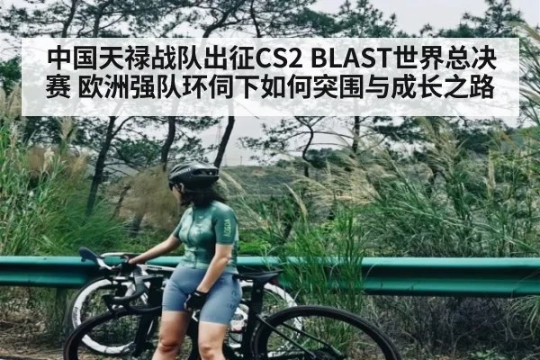 中国天禄战队出征CS2 BLAST世界总决赛 欧洲强队环伺下如何突围与成长之路 | kaiyun