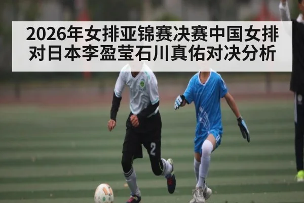 2026年女排亚锦赛决赛中国女排对日本李盈莹石川真佑对决分析