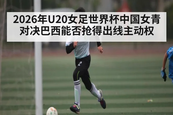 2026年U20女足世界杯中国女青对决巴西能否抢得出线主动权